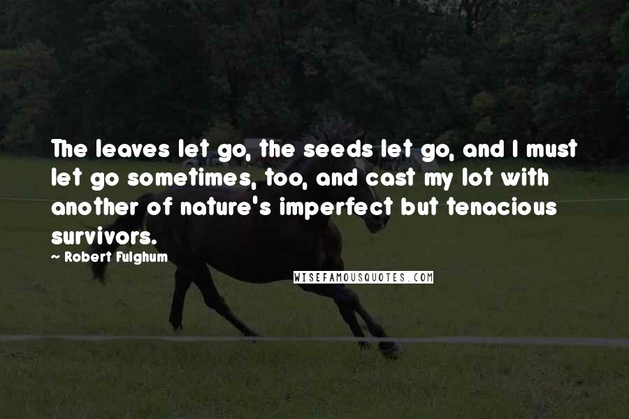 Robert Fulghum Quotes: The leaves let go, the seeds let go, and I must let go sometimes, too, and cast my lot with another of nature's imperfect but tenacious survivors.