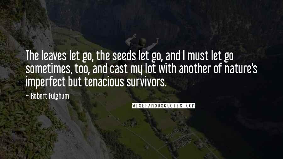 Robert Fulghum Quotes: The leaves let go, the seeds let go, and I must let go sometimes, too, and cast my lot with another of nature's imperfect but tenacious survivors.