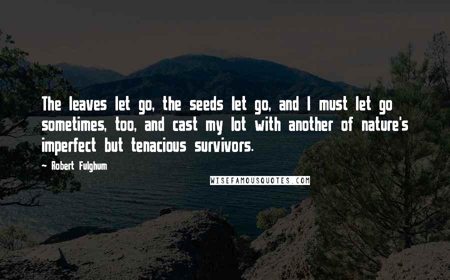 Robert Fulghum Quotes: The leaves let go, the seeds let go, and I must let go sometimes, too, and cast my lot with another of nature's imperfect but tenacious survivors.