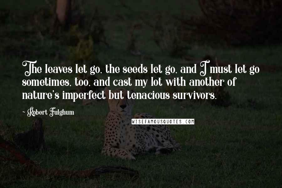 Robert Fulghum Quotes: The leaves let go, the seeds let go, and I must let go sometimes, too, and cast my lot with another of nature's imperfect but tenacious survivors.