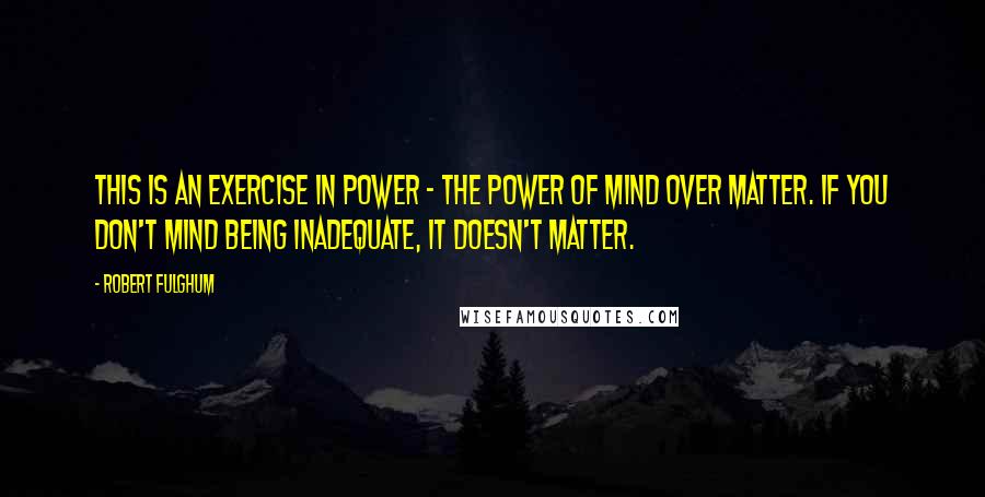 Robert Fulghum Quotes: This is an exercise in power - the power of mind over matter. If you don't mind being inadequate, it doesn't matter.