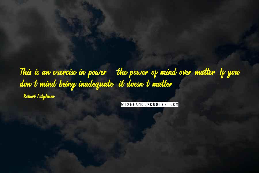 Robert Fulghum Quotes: This is an exercise in power - the power of mind over matter. If you don't mind being inadequate, it doesn't matter.