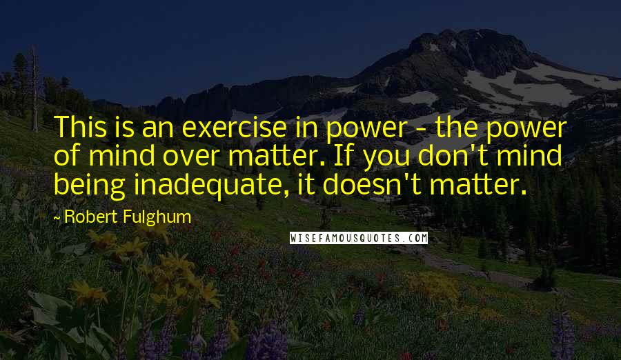 Robert Fulghum Quotes: This is an exercise in power - the power of mind over matter. If you don't mind being inadequate, it doesn't matter.