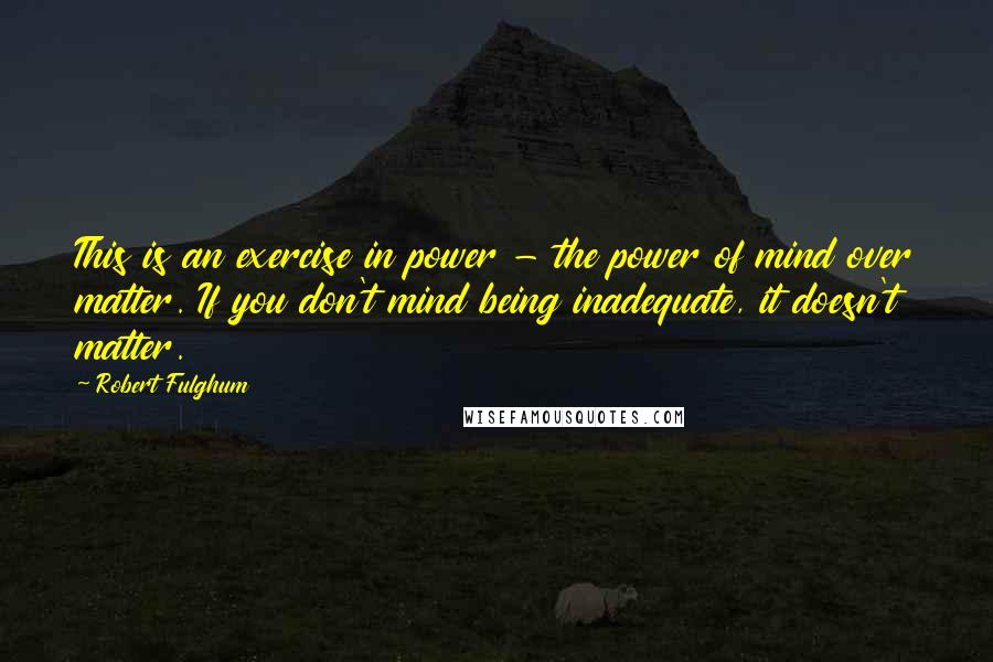 Robert Fulghum Quotes: This is an exercise in power - the power of mind over matter. If you don't mind being inadequate, it doesn't matter.