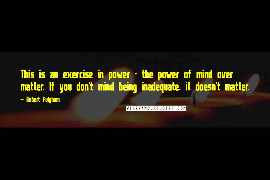 Robert Fulghum Quotes: This is an exercise in power - the power of mind over matter. If you don't mind being inadequate, it doesn't matter.