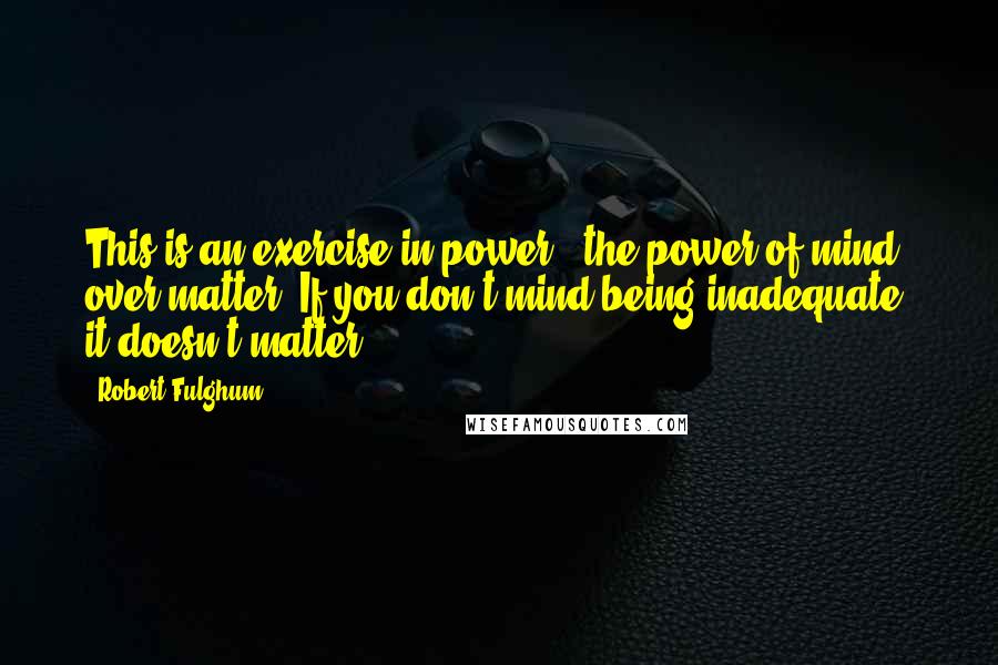 Robert Fulghum Quotes: This is an exercise in power - the power of mind over matter. If you don't mind being inadequate, it doesn't matter.