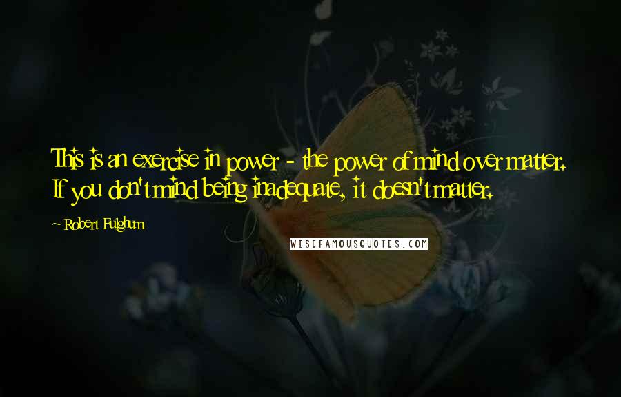 Robert Fulghum Quotes: This is an exercise in power - the power of mind over matter. If you don't mind being inadequate, it doesn't matter.