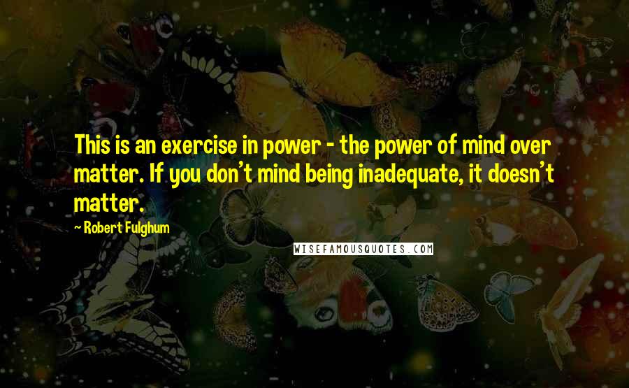 Robert Fulghum Quotes: This is an exercise in power - the power of mind over matter. If you don't mind being inadequate, it doesn't matter.