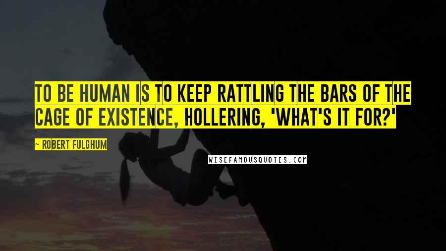 Robert Fulghum Quotes: To be human is to keep rattling the bars of the cage of existence, hollering, 'What's it for?'
