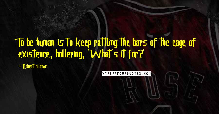 Robert Fulghum Quotes: To be human is to keep rattling the bars of the cage of existence, hollering, 'What's it for?'