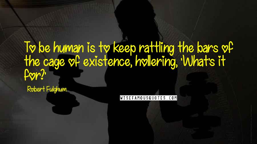 Robert Fulghum Quotes: To be human is to keep rattling the bars of the cage of existence, hollering, 'What's it for?'