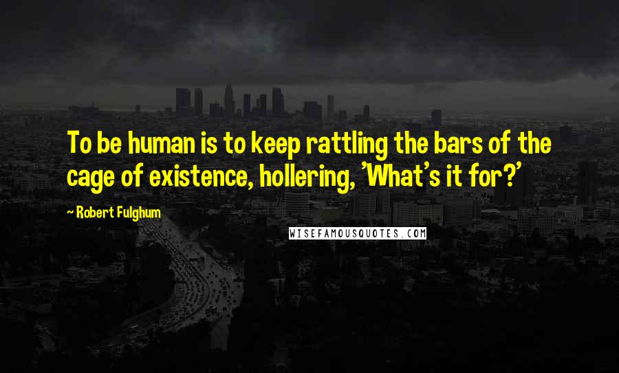 Robert Fulghum Quotes: To be human is to keep rattling the bars of the cage of existence, hollering, 'What's it for?'