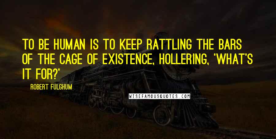 Robert Fulghum Quotes: To be human is to keep rattling the bars of the cage of existence, hollering, 'What's it for?'