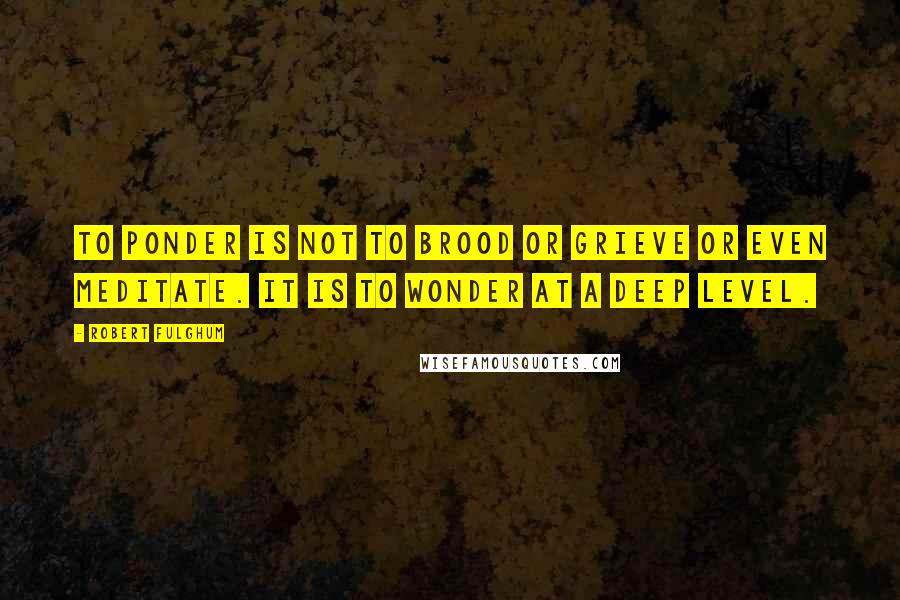 Robert Fulghum Quotes: To ponder is not to brood or grieve or even meditate. It is to wonder at a deep level.