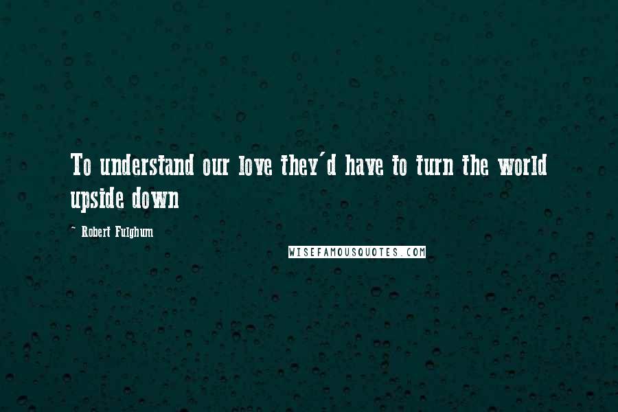 Robert Fulghum Quotes: To understand our love they'd have to turn the world upside down