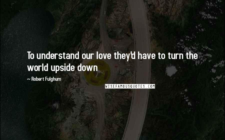 Robert Fulghum Quotes: To understand our love they'd have to turn the world upside down