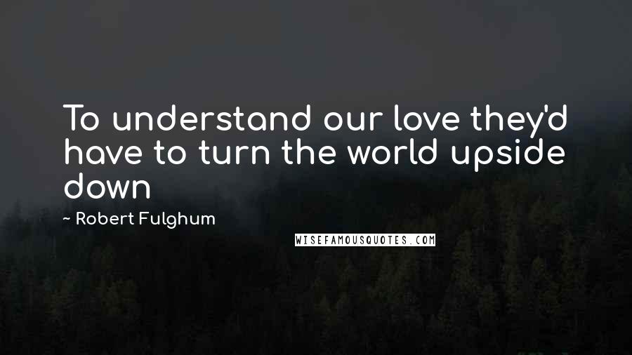 Robert Fulghum Quotes: To understand our love they'd have to turn the world upside down