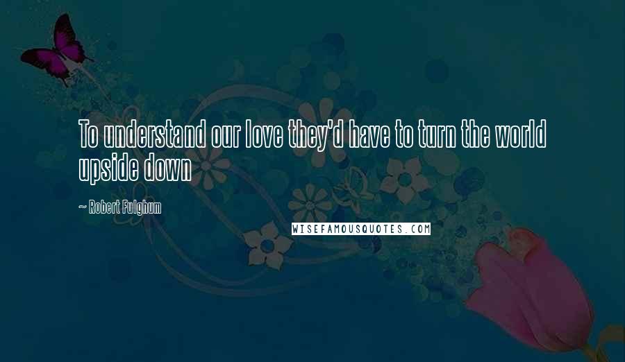 Robert Fulghum Quotes: To understand our love they'd have to turn the world upside down