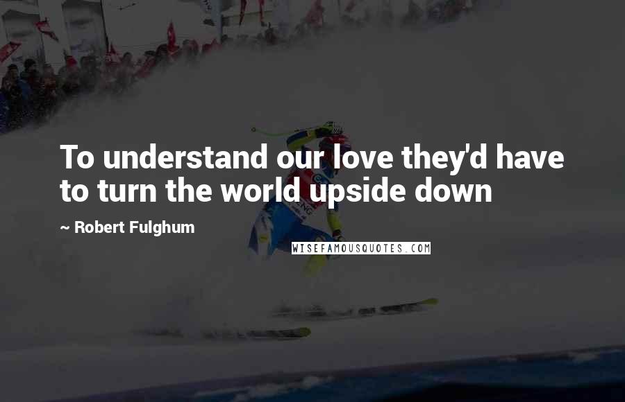 Robert Fulghum Quotes: To understand our love they'd have to turn the world upside down