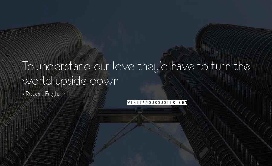Robert Fulghum Quotes: To understand our love they'd have to turn the world upside down