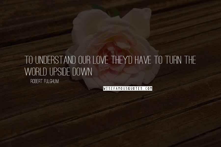 Robert Fulghum Quotes: To understand our love they'd have to turn the world upside down