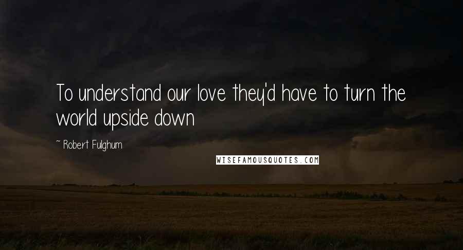 Robert Fulghum Quotes: To understand our love they'd have to turn the world upside down