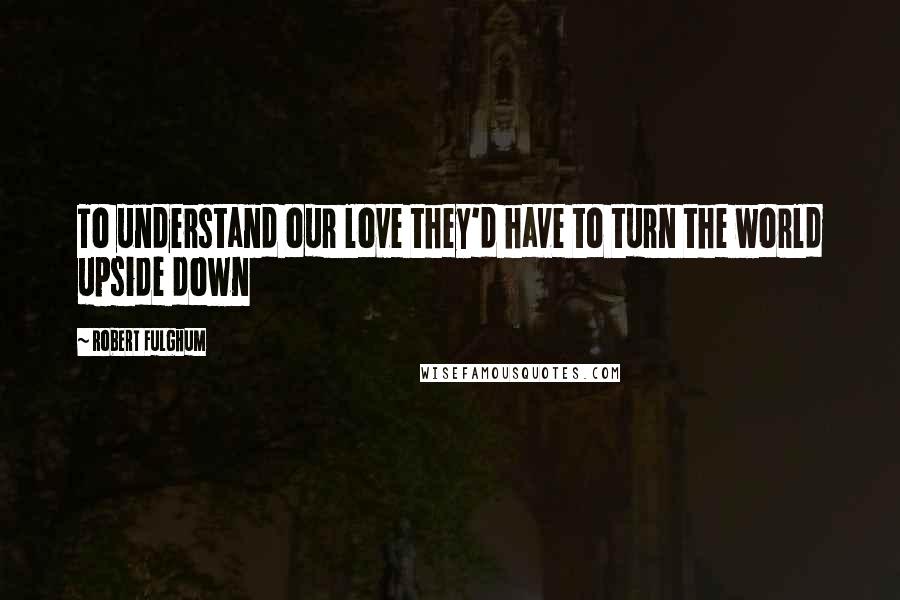 Robert Fulghum Quotes: To understand our love they'd have to turn the world upside down