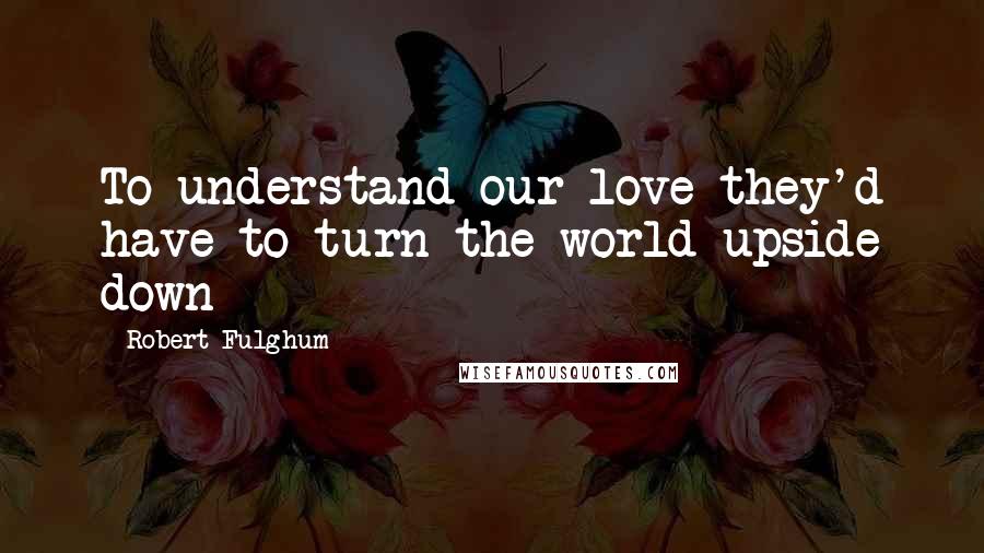 Robert Fulghum Quotes: To understand our love they'd have to turn the world upside down