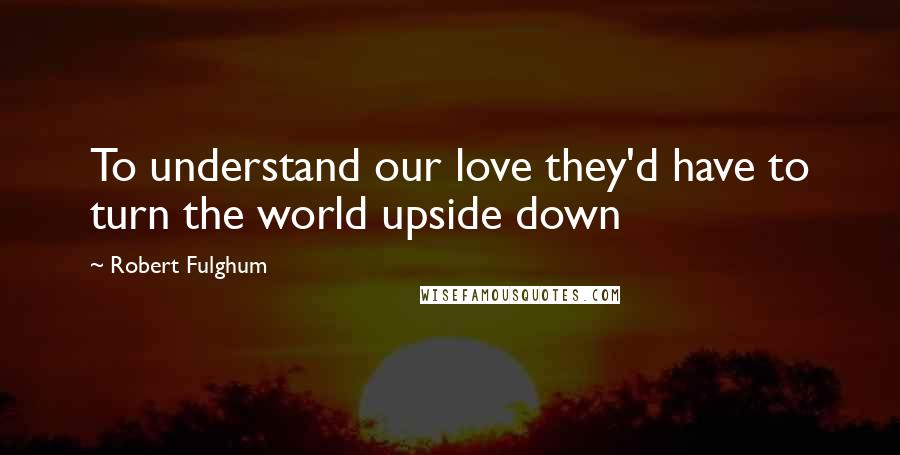 Robert Fulghum Quotes: To understand our love they'd have to turn the world upside down