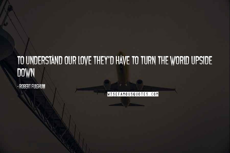 Robert Fulghum Quotes: To understand our love they'd have to turn the world upside down