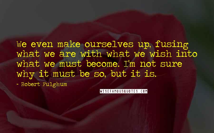 Robert Fulghum Quotes: We even make ourselves up, fusing what we are with what we wish into what we must become. I'm not sure why it must be so, but it is.