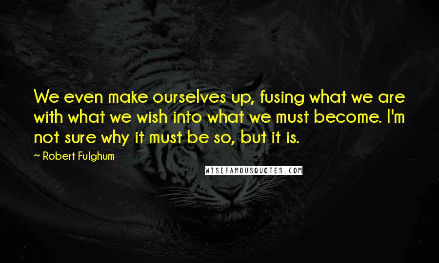 Robert Fulghum Quotes: We even make ourselves up, fusing what we are with what we wish into what we must become. I'm not sure why it must be so, but it is.