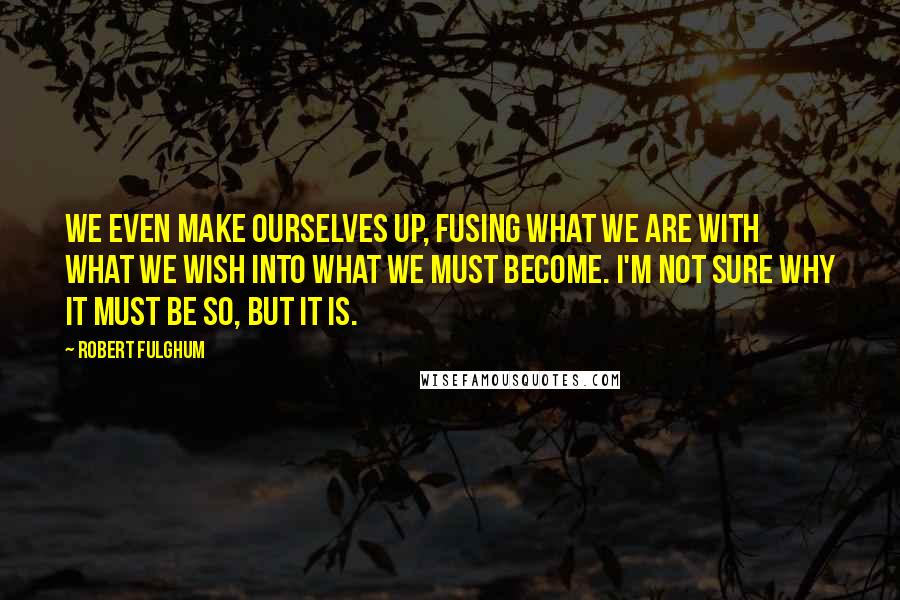 Robert Fulghum Quotes: We even make ourselves up, fusing what we are with what we wish into what we must become. I'm not sure why it must be so, but it is.