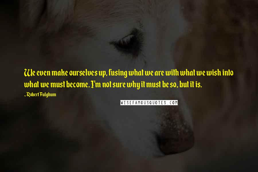 Robert Fulghum Quotes: We even make ourselves up, fusing what we are with what we wish into what we must become. I'm not sure why it must be so, but it is.