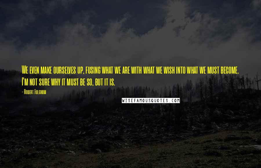 Robert Fulghum Quotes: We even make ourselves up, fusing what we are with what we wish into what we must become. I'm not sure why it must be so, but it is.