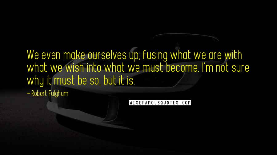 Robert Fulghum Quotes: We even make ourselves up, fusing what we are with what we wish into what we must become. I'm not sure why it must be so, but it is.