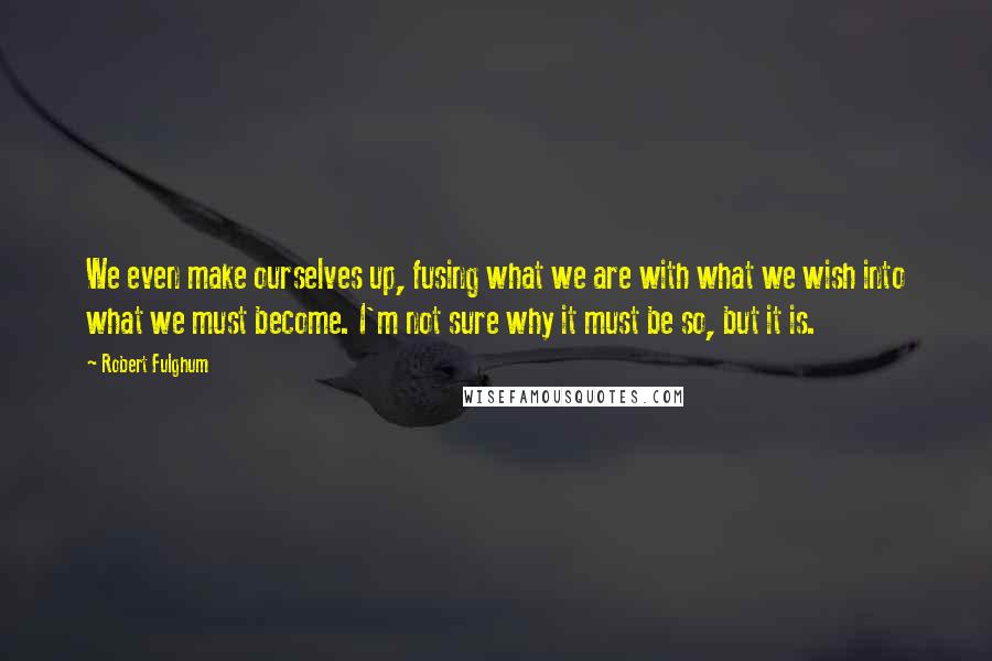 Robert Fulghum Quotes: We even make ourselves up, fusing what we are with what we wish into what we must become. I'm not sure why it must be so, but it is.