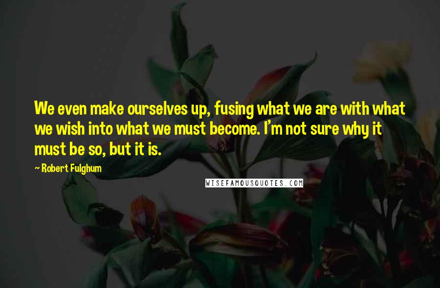 Robert Fulghum Quotes: We even make ourselves up, fusing what we are with what we wish into what we must become. I'm not sure why it must be so, but it is.