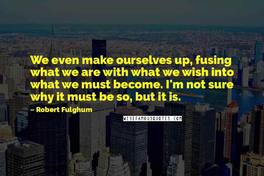 Robert Fulghum Quotes: We even make ourselves up, fusing what we are with what we wish into what we must become. I'm not sure why it must be so, but it is.