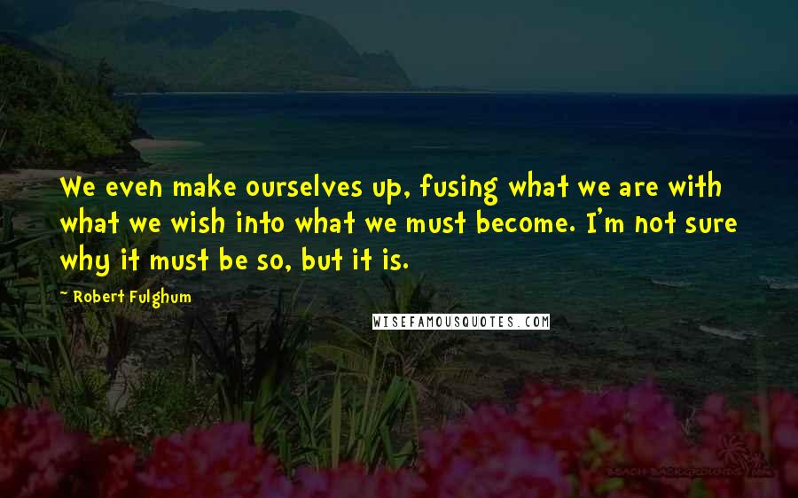 Robert Fulghum Quotes: We even make ourselves up, fusing what we are with what we wish into what we must become. I'm not sure why it must be so, but it is.