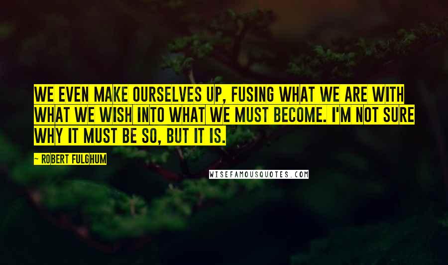 Robert Fulghum Quotes: We even make ourselves up, fusing what we are with what we wish into what we must become. I'm not sure why it must be so, but it is.