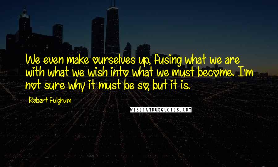 Robert Fulghum Quotes: We even make ourselves up, fusing what we are with what we wish into what we must become. I'm not sure why it must be so, but it is.