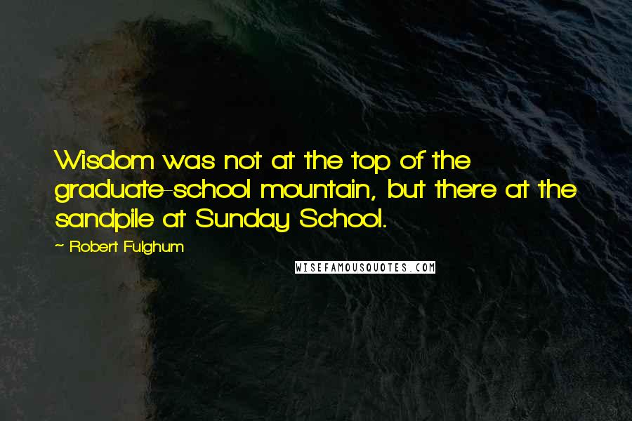 Robert Fulghum Quotes: Wisdom was not at the top of the graduate-school mountain, but there at the sandpile at Sunday School.