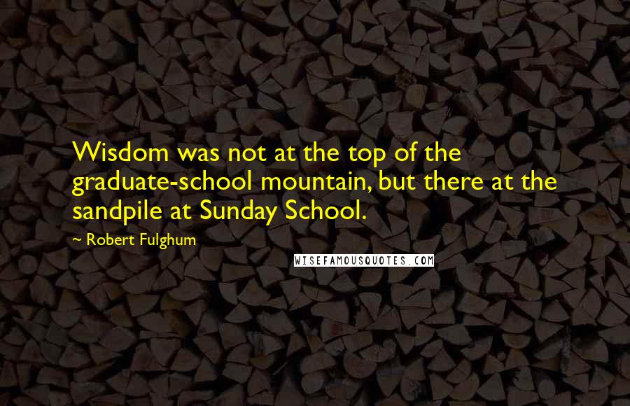 Robert Fulghum Quotes: Wisdom was not at the top of the graduate-school mountain, but there at the sandpile at Sunday School.