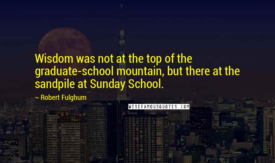 Robert Fulghum Quotes: Wisdom was not at the top of the graduate-school mountain, but there at the sandpile at Sunday School.