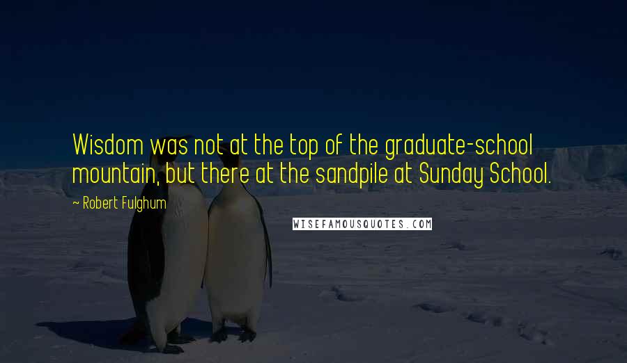 Robert Fulghum Quotes: Wisdom was not at the top of the graduate-school mountain, but there at the sandpile at Sunday School.