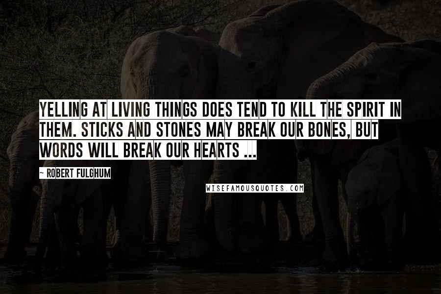 Robert Fulghum Quotes: Yelling at living things does tend to kill the spirit in them. Sticks and stones may break our bones, but words will break our hearts ...