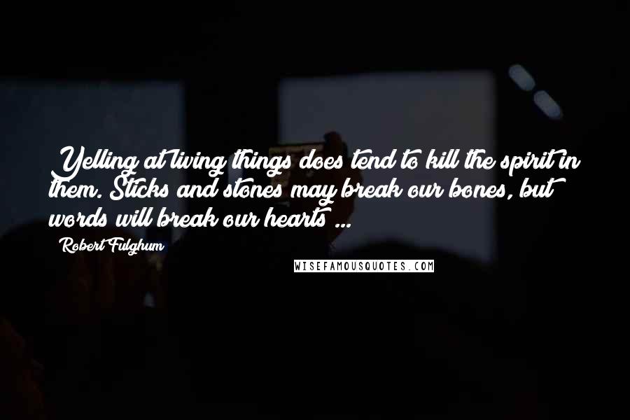 Robert Fulghum Quotes: Yelling at living things does tend to kill the spirit in them. Sticks and stones may break our bones, but words will break our hearts ...