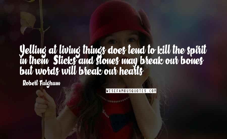 Robert Fulghum Quotes: Yelling at living things does tend to kill the spirit in them. Sticks and stones may break our bones, but words will break our hearts ...