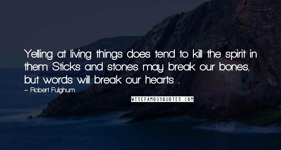 Robert Fulghum Quotes: Yelling at living things does tend to kill the spirit in them. Sticks and stones may break our bones, but words will break our hearts ...